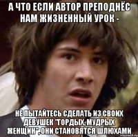 а что если автор преподнёс нам жизненный урок - не пытайтесь сделать из своих девушек "гордых, мудрых женщин", они становятся шлюхами