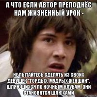 а что если автор преподнёс нам жизненный урок - не пытайтесь сделать из своих девушек "гордых, мудрых женщин", шляющихся по ночным клубам, они становятся шлюхами