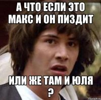 а что если это макс и он пиздит или же там и юля ?