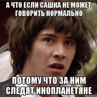 а что если сашка не может говорить нормально потому что за ним следят инопланетяне