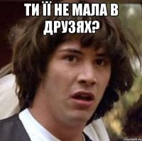 ти її не мала в друзях? 