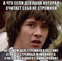 а что если девушка которая считает себя не стремной на самом деле стремная и поэтому её пишут стремные мужкики, т.к. считают её одного с ними уровня?