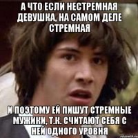 а что если нестремная девушка, на самом деле стремная и поэтому ей пишут стремные мужики, т.к. считают себя с ней одного уровня