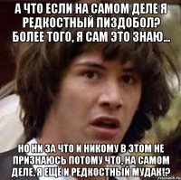 а что если на самом деле я редкостный пиздобол? более того, я сам это знаю... но ни за что и никому в этом не признаюсь потому что, на самом деле, я ещё и редкостный мудак!?