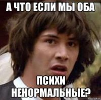 а что если мы оба психи ненормальные?