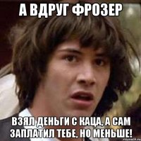 а вдруг фрозер взял деньги с каца, а сам заплатил тебе, но меньше!