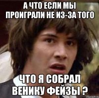 а что если мы проиграли не из-за того что я собрал венику фейзы ?