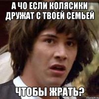 а чо если колясики дружат с твоей семьей чтобы жрать?