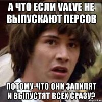 а что если valve не выпускают персов потому-что они запилят и выпустят всех сразу?