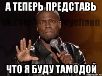 а теперь представь что я буду тамодой