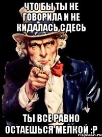 что бы ты не говорила и не кидалась сдесь ты все равно остаешься мелкой :p