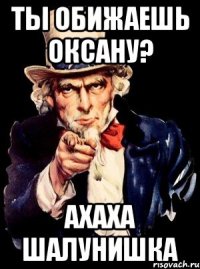 ты обижаешь оксану? ахаха шалунишка