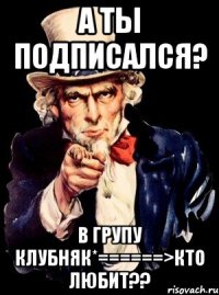 а ты подписался? в групу клубняк*======>кто любит??