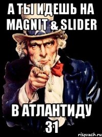 а ты идешь на magnit & slider в атлантиду 31