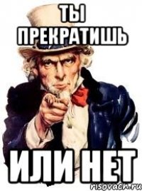 ты прекратишь или нет