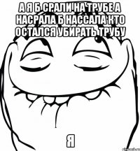 а я б срали на трубе а насрала б нассала кто остался убирать трубу я