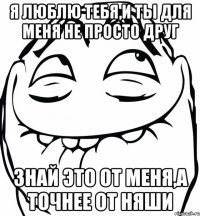 я люблю тебя,и ты для меня не просто друг знай это от меня,а точнее от няши