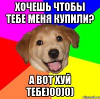 хочешь чтобы тебе меня купили? а вот хуй тебе)00)0)