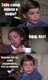 Тебе сахар нужен в кофе? Пфф. Нет! Хорошо, что ты сама додумалась, что ты жирная.