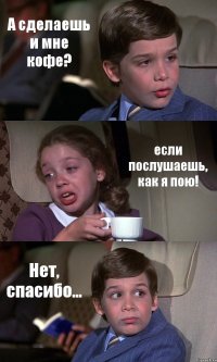 А сделаешь и мне кофе? если послушаешь, как я пою! Нет, спасибо...