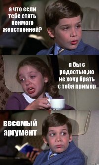 а что если тебе стать ненмого женственней? я бы с радостью,но не хочу брать с тебя пример весомый аргумент