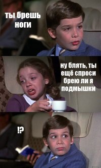 ты брешь ноги ну блять, ты ещё спроси брею ли я подмышки !?