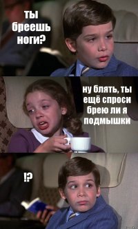 ты бреешь ноги? ну блять, ты ещё спроси брею ли я подмышки !?