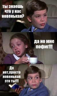 ты знаешь что у нас новенькая? да но мне пофиг!!! Да нет,просто новенькая это ты!!!