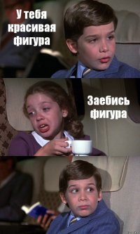 У тебя красивая фигура Заебись фигура 