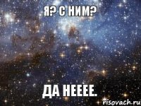 Я? С ним? Да нееее.