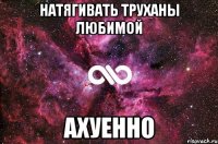 натягивать труханы любимой ахуенно