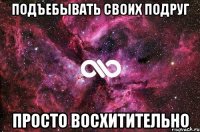 подъебывать своих подруг просто восхитительно