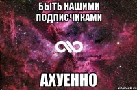 быть нашими подписчиками ахуенно