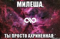 милеша, ты просто ахриненная:*