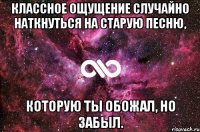 классное ощущение случайно наткнуться на старую песню, которую ты обожал, но забыл.