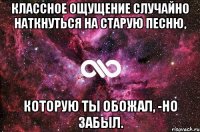 классное ощущение случайно наткнуться на старую песню, которую ты обожал, -но забыл.