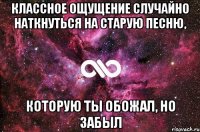 классное ощущение случайно наткнуться на старую песню, которую ты обожал, но забыл