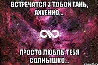 встречатся з тобой тань, ахуенно... просто люблб тебя солнышко...