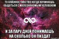 то ахуенное чувство когда начинаешь общаться с малознакомым человеком и за пару дней понимаешь на сколько он пиздат