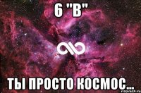 6 "в" ты просто космос...