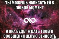 ты можешь написать ей в любой момент а она будет ждать твоего сообщения целую вечность