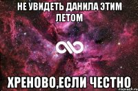 не увидеть данила этим летом хреново,если честно