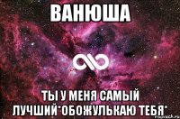 ванюша ты у меня самый лучший*обожулькаю тебя*