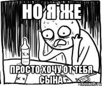 но я же просто хочу от тебя сына