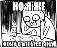 но я же хочу от тебя сына