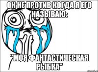 он не против когда я его называю: "моя фантастическая рыбка"