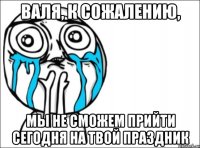 валя, к сожалению, мы не сможем прийти сегодня на твой праздник