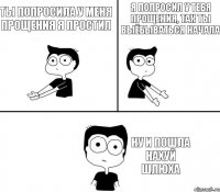 ты попросила у меня прощения я простил я попросил у тебя прощения, так ты выёбываться начала ну и пошла нахуй шлюха