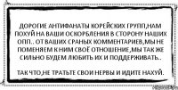 Дорогие антифанаты корейских групп,нам похуй на ваши оскорбления в сторону наших опп.. От ваших сраных комментариев,мы не поменяем к ним своё отношение,мы так же сильно будем любить их и поддерживать.. Так что,не тратьте свои нервы и идите нахуй.