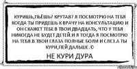 куришь,пьёшь? крутая? Я посмотрю на тебя когда ты придешь к врачу на консультацию и он скажет тебе в твои двадцать, что у тебя никогда не будет детей.и я тогда я посмотрю на тебя.в твои глаза полные боли и слез.а ты кури,пей дальше.© Не кури Дура